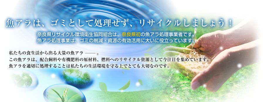 魚アラは、ゴミとして処理せず、リサイクルしましょう！奈良県リサイクル環境衛生協同組合は、奈良県初の魚アラ処理事業者です。魚アラ処理事業は、ゴミの削減・資源の有効活用に大いに役立っています。私たちの食生活から出る大量の魚アラ―。この魚アラは、配合飼料や有機肥料の原材料、燃料へのリサイクル資源として今注目を集めています。魚アラを適切に処理することは私たちの生活環境を守る上でとても大切です。